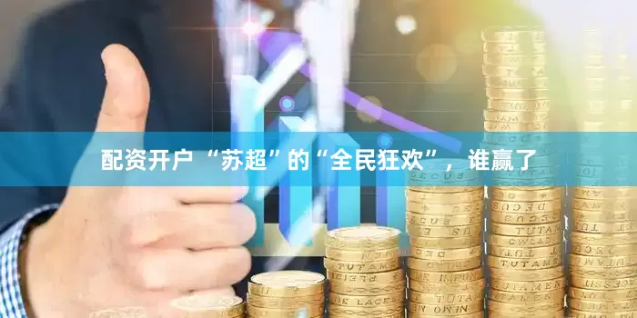 配资开户 “苏超”的“全民狂欢”，谁赢了