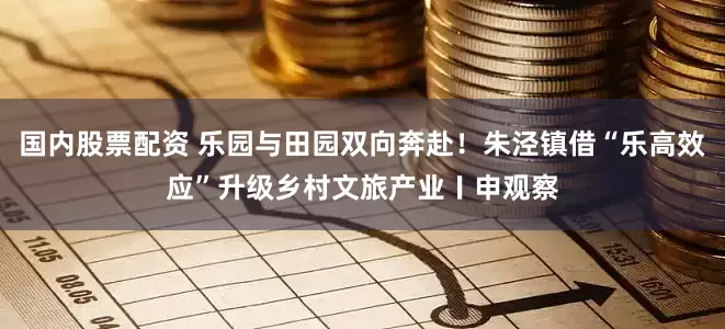 国内股票配资 乐园与田园双向奔赴！朱泾镇借“乐高效应”升级乡村文旅产业〡申观察