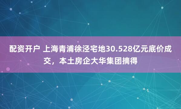 配资开户 上海青浦徐泾宅地30.528亿元底价成交，本土房企大华集团摘得