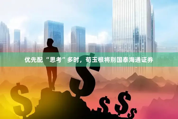 优先配 “思考”多时，荀玉根将别国泰海通证券