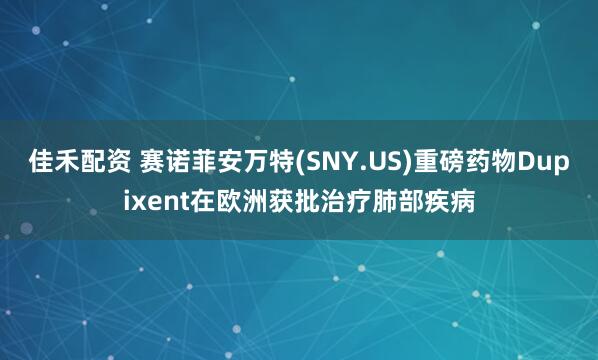 佳禾配资 赛诺菲安万特(SNY.US)重磅药物Dupixent在欧洲获批治疗肺部疾病