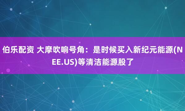 伯乐配资 大摩吹响号角：是时候买入新纪元能源(NEE.US)等清洁能源股了