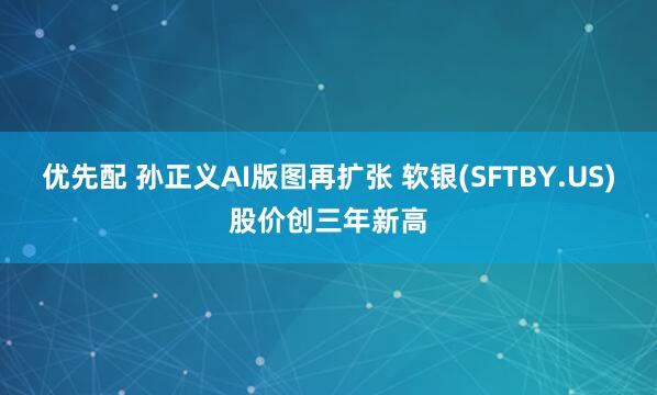 优先配 孙正义AI版图再扩张 软银(SFTBY.US)股价创三年新高