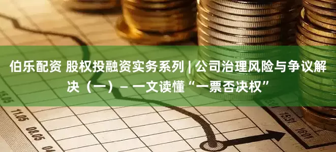 伯乐配资 股权投融资实务系列 | 公司治理风险与争议解决（一）— 一文读懂“一票否决权”