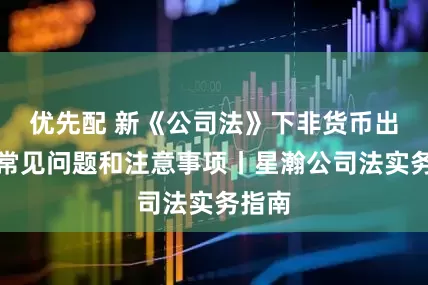 优先配 新《公司法》下非货币出资的常见问题和注意事项丨星瀚公司法实务指南