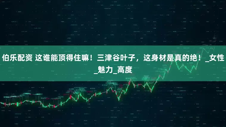 伯乐配资 这谁能顶得住嘛！三津谷叶子，这身材是真的绝！_女性_魅力_高度