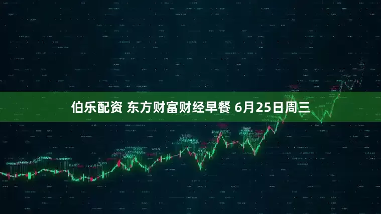 伯乐配资 东方财富财经早餐 6月25日周三