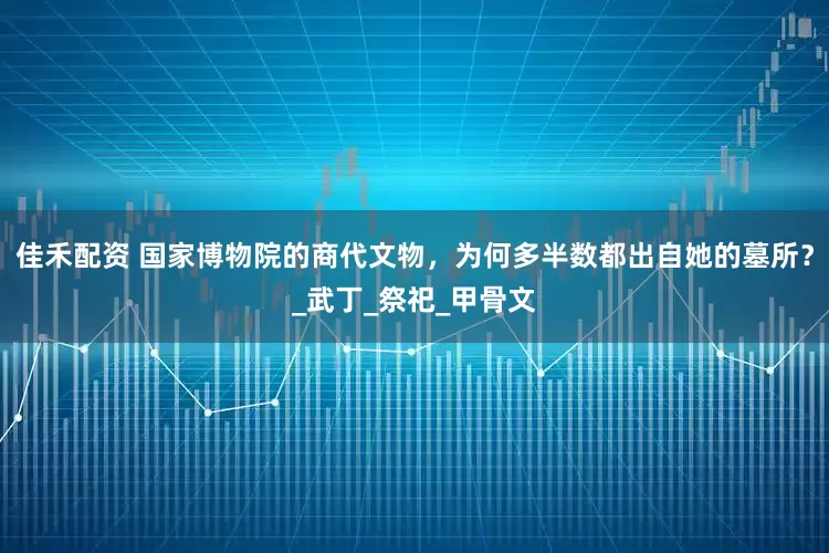 佳禾配资 国家博物院的商代文物，为何多半数都出自她的墓所？_武丁_祭祀_甲骨文