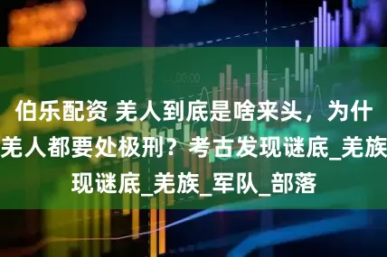 伯乐配资 羌人到底是啥来头，为什么商朝抓到羌人都要处极刑？考古发现谜底_羌族_军队_部落