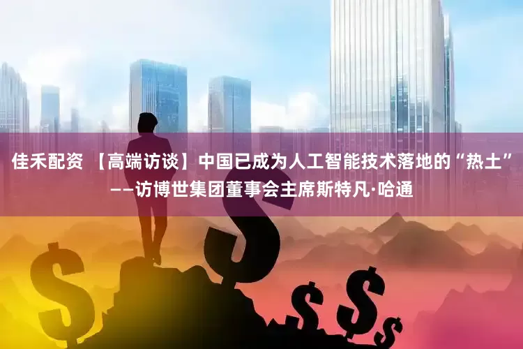 佳禾配资 【高端访谈】中国已成为人工智能技术落地的“热土”——访博世集团董事会主席斯特凡·哈通