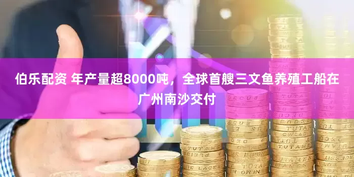 伯乐配资 年产量超8000吨，全球首艘三文鱼养殖工船在广州南沙交付