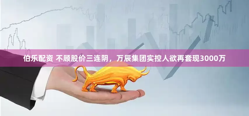 伯乐配资 不顾股价三连阴，万辰集团实控人欲再套现3000万