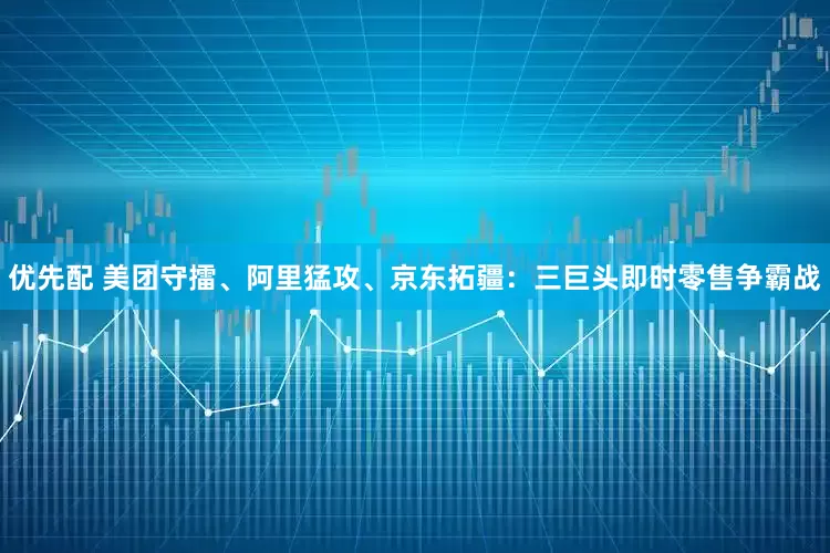 优先配 美团守擂、阿里猛攻、京东拓疆：三巨头即时零售争霸战