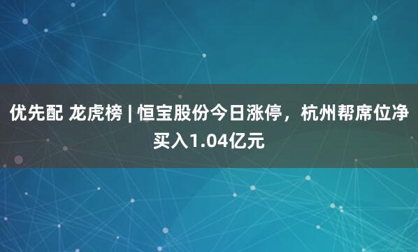 优先配 龙虎榜 | 恒宝股份今日涨停，杭州帮席位净买入1.04亿元