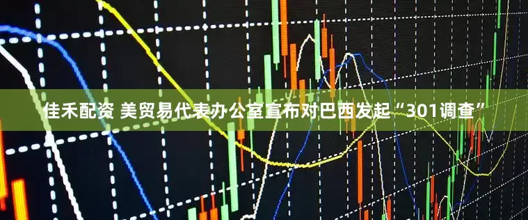 佳禾配资 美贸易代表办公室宣布对巴西发起“301调查”