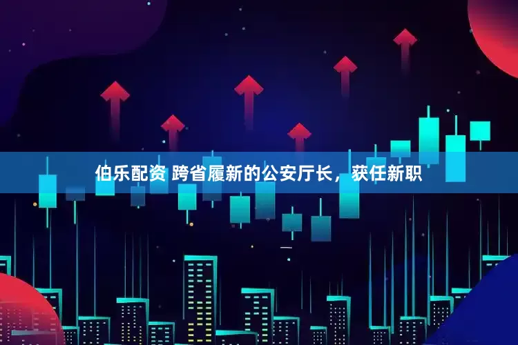 伯乐配资 跨省履新的公安厅长，获任新职