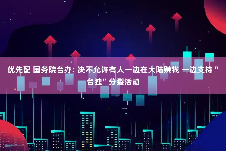 优先配 国务院台办: 决不允许有人一边在大陆赚钱 一边支持“台独”分裂活动