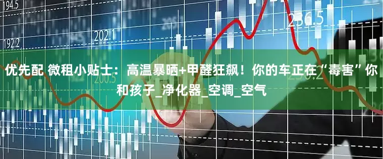 优先配 微租小贴士：高温暴晒+甲醛狂飙！你的车正在“毒害”你和孩子_净化器_空调_空气