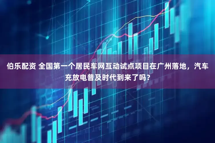 伯乐配资 全国第一个居民车网互动试点项目在广州落地，汽车充放电普及时代到来了吗？