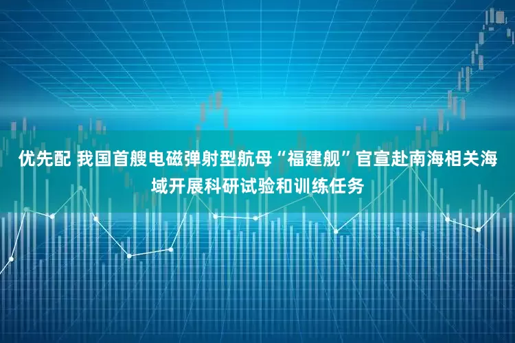 优先配 我国首艘电磁弹射型航母“福建舰”官宣赴南海相关海域开展科研试验和训练任务