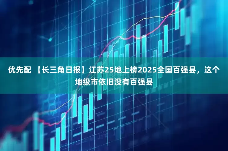优先配 【长三角日报】江苏25地上榜2025全国百强县，这个地级市依旧没有百强县
