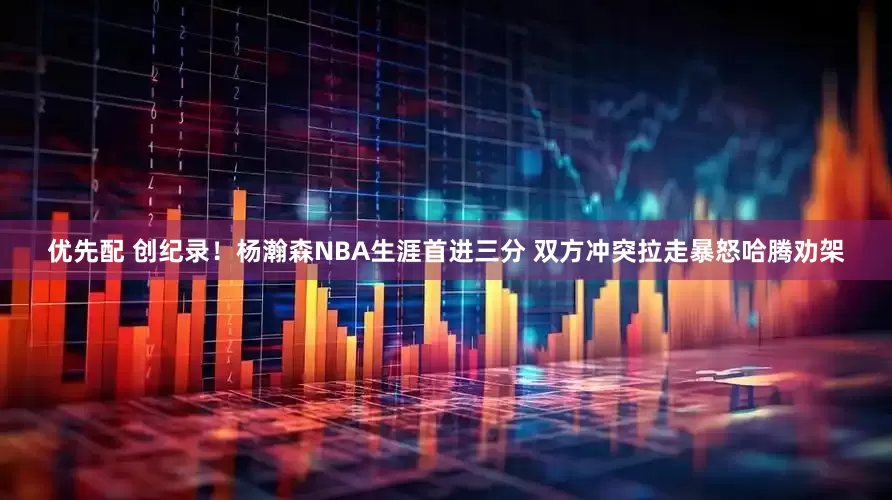 优先配 创纪录！杨瀚森NBA生涯首进三分 双方冲突拉走暴怒哈腾劝架