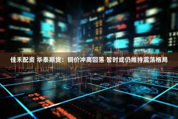 佳禾配资 华泰期货：铜价冲高回落 暂时或仍维持震荡格局