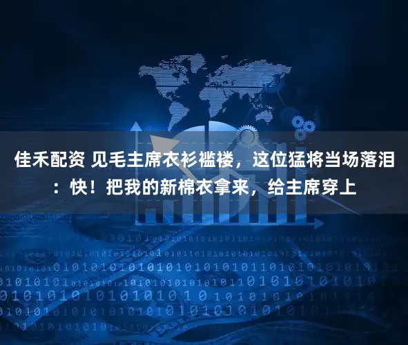 佳禾配资 见毛主席衣衫褴褛，这位猛将当场落泪：快！把我的新棉衣拿来，给主席穿上