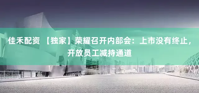 佳禾配资 【独家】荣耀召开内部会：上市没有终止，开放员工减持通道